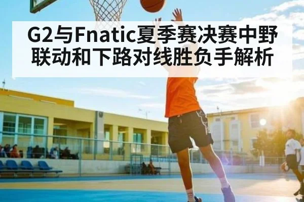 G2与Fnatic夏季赛决赛中野联动和下路对线胜负手解析 - kaiyun